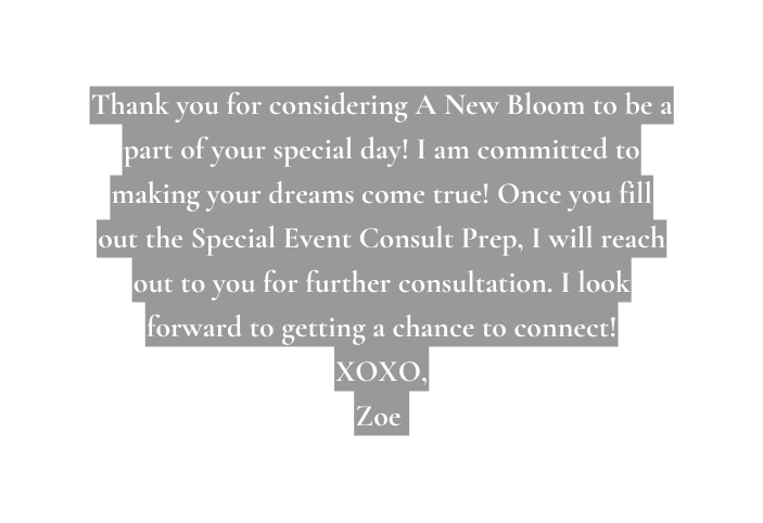 Thank you for considering A New Bloom to be a part of your special day I am committed to making your dreams come true Once you fill out the Special Event Consult Prep I will reach out to you for further consultation I look forward to getting a chance to connect XOXO Zoe