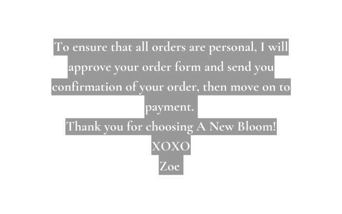 To ensure that all orders are personal I will approve your order form and send you confirmation of your order then move on to payment Thank you for choosing A New Bloom XOXO Zoe