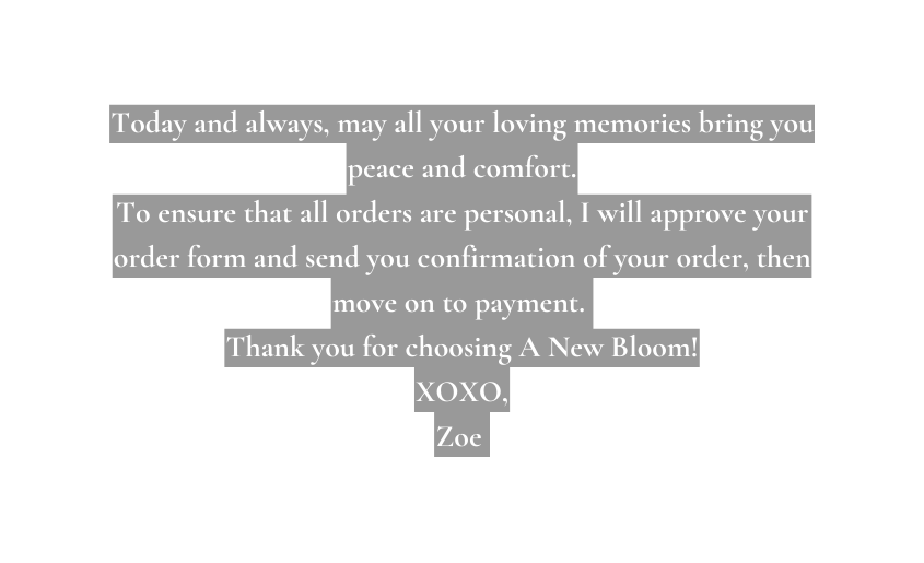 Today and always may all your loving memories bring you peace and comfort To ensure that all orders are personal I will approve your order form and send you confirmation of your order then move on to payment Thank you for choosing A New Bloom XOXO Zoe