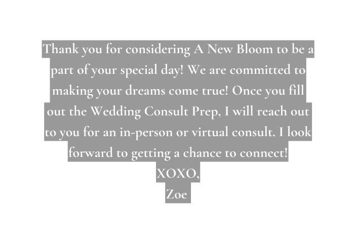 Thank you for considering A New Bloom to be a part of your special day We are committed to making your dreams come true Once you fill out the Wedding Consult Prep I will reach out to you for an in person or virtual consult I look forward to getting a chance to connect XOXO Zoe
